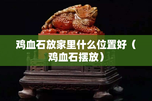 鸡血石放家里什么位置好（鸡血石摆放）