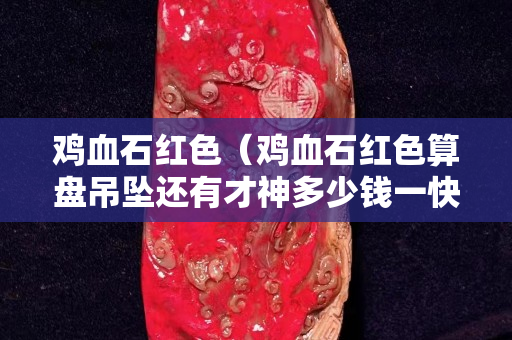 鸡血石红色（鸡血石红色算盘吊坠还有才神多少钱一快）
