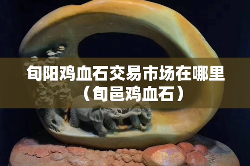旬阳鸡血石交易市场在哪里（旬邑鸡血石）