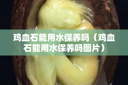 鸡血石能用水保养吗（鸡血石能用水保养吗图片）