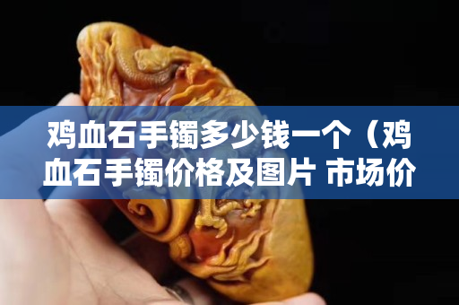 鸡血石手镯多少钱一个（鸡血石手镯价格及图片 市场价格）