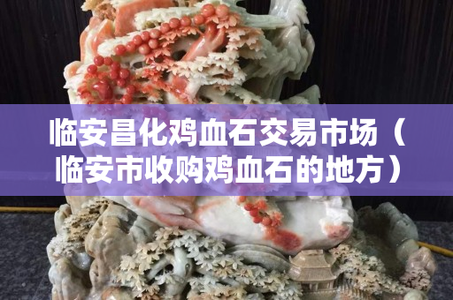 临安昌化鸡血石交易市场（临安市收购鸡血石的地方）