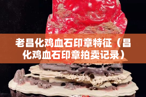 老昌化鸡血石印章特征（昌化鸡血石印章拍卖记录）
