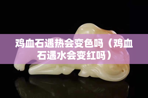 鸡血石遇热会变色吗（鸡血石遇水会变红吗）