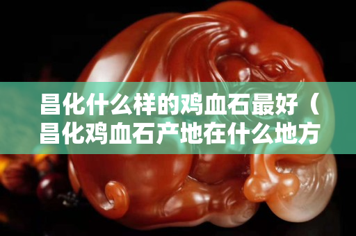 昌化什么样的鸡血石最好（昌化鸡血石产地在什么地方）