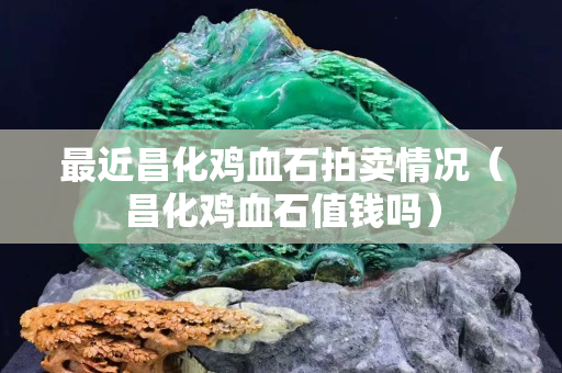 最近昌化鸡血石拍卖情况（昌化鸡血石值钱吗）