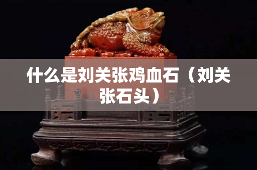 什么是刘关张鸡血石（刘关张石头）