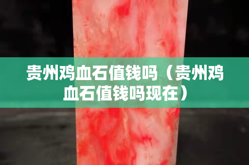 贵州鸡血石值钱吗（贵州鸡血石值钱吗现在）