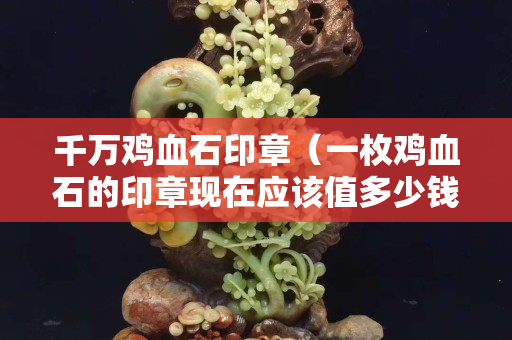 千万鸡血石印章（一枚鸡血石的印章现在应该值多少钱）
