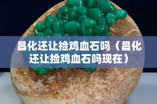 昌化还让捡鸡血石吗（昌化还让捡鸡血石吗现在）