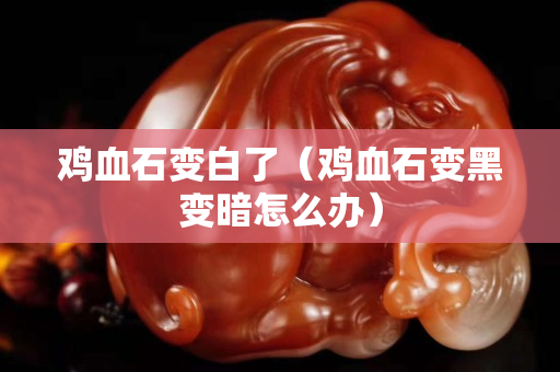 鸡血石变白了（鸡血石变黑变暗怎么办）