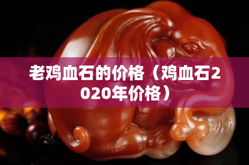 老鸡血石的价格（鸡血石2020年价格）