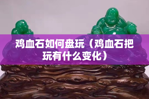 鸡血石如何盘玩（鸡血石把玩有什么变化）