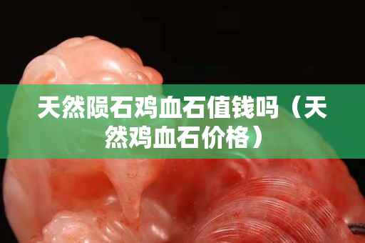 天然陨石鸡血石值钱吗（天然鸡血石价格）