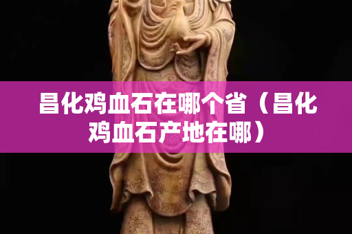 昌化鸡血石在哪个省（昌化鸡血石产地在哪）