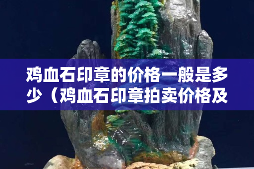 鸡血石印章的价格一般是多少（鸡血石印章拍卖价格及图片及价格）
