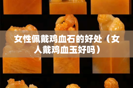 女性佩戴鸡血石的好处（女人戴鸡血玉好吗）