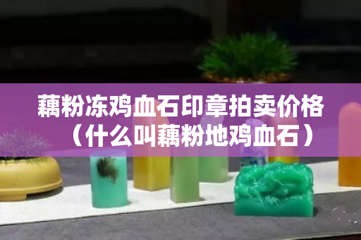 藕粉冻鸡血石印章拍卖价格（什么叫藕粉地鸡血石）