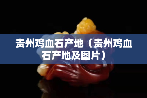 贵州鸡血石产地（贵州鸡血石产地及图片）
