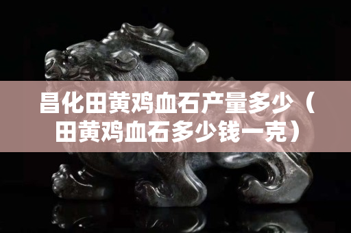昌化田黄鸡血石产量多少（田黄鸡血石多少钱一克）