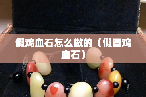 假鸡血石怎么做的（假冒鸡血石）