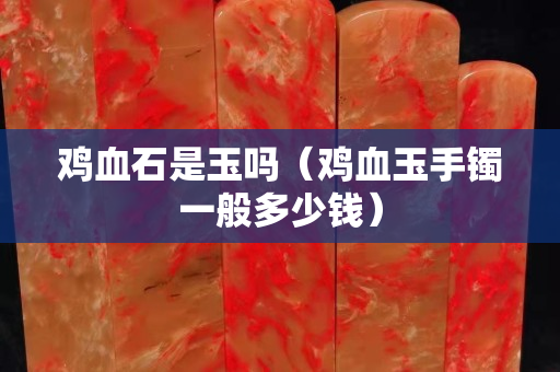鸡血石是玉吗（鸡血玉手镯一般多少钱）