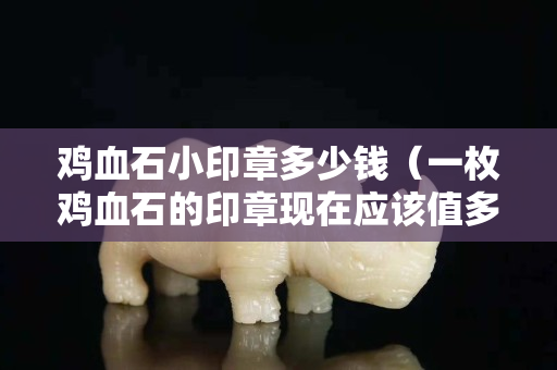 鸡血石小印章多少钱（一枚鸡血石的印章现在应该值多少钱）