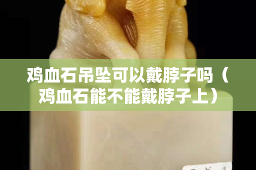 鸡血石吊坠可以戴脖子吗（鸡血石能不能戴脖子上）