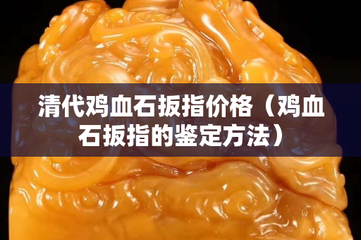 清代鸡血石扳指价格（鸡血石扳指的鉴定方法）