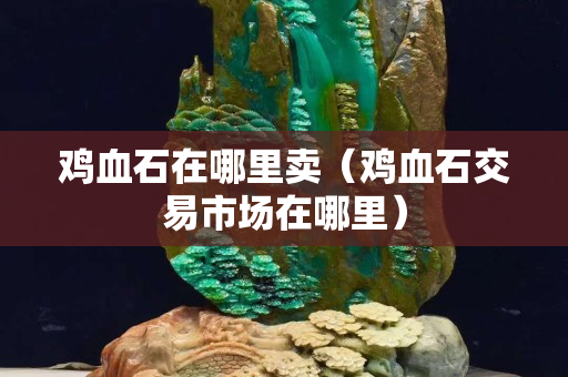 鸡血石在哪里卖（鸡血石交易市场在哪里）