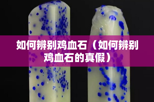 如何辨别鸡血石（如何辨别鸡血石的真假）