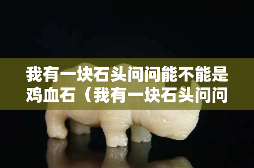 我有一块石头问问能不能是鸡血石（我有一块石头问问能不能是鸡血石呢）