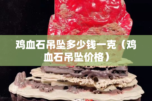 鸡血石吊坠多少钱一克（鸡血石吊坠价格）