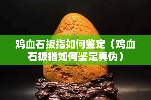 鸡血石扳指如何鉴定（鸡血石扳指如何鉴定真伪）