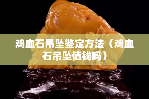鸡血石吊坠鉴定方法（鸡血石吊坠值钱吗）