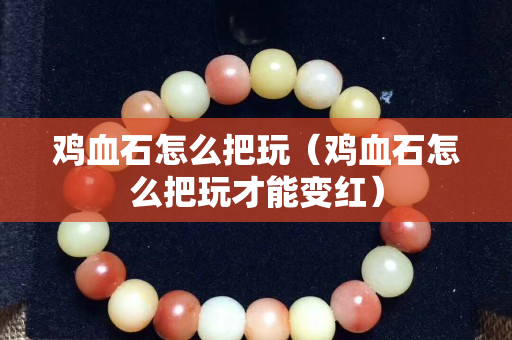 鸡血石怎么把玩（鸡血石怎么把玩才能变红）