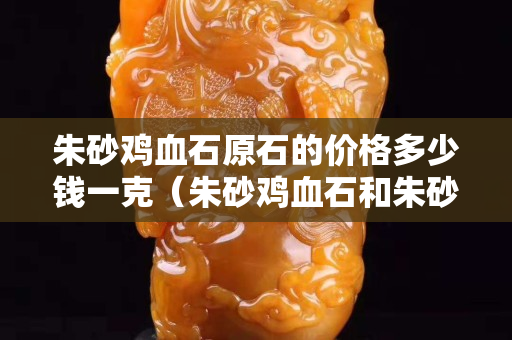 朱砂鸡血石原石的价格多少钱一克（朱砂鸡血石和朱砂石的区分）