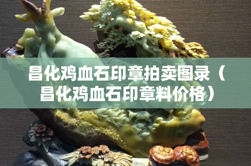 昌化鸡血石印章拍卖图录（昌化鸡血石印章料价格）