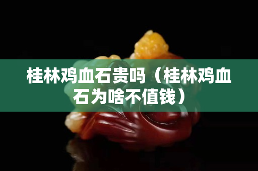 桂林鸡血石贵吗（桂林鸡血石为啥不值钱）