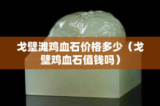 戈壁滩鸡血石价格多少（戈壁鸡血石值钱吗）