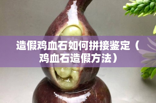 造假鸡血石如何拼接鉴定（鸡血石造假方法）
