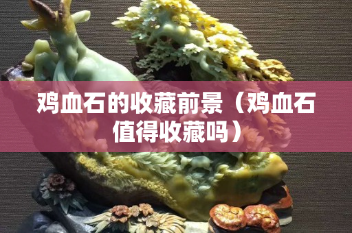 鸡血石的收藏前景（鸡血石值得收藏吗）