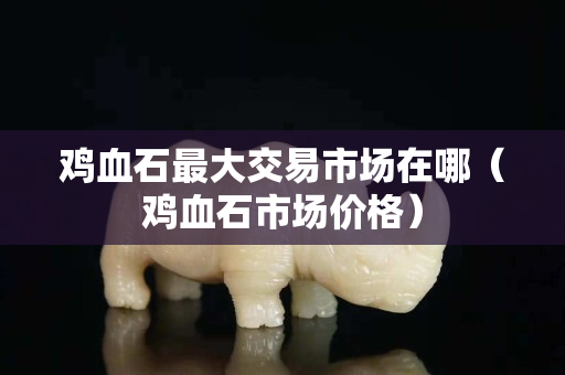 鸡血石最大交易市场在哪（鸡血石市场价格）