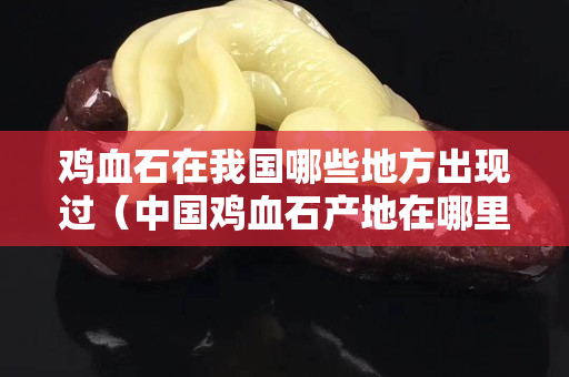 鸡血石在我国哪些地方出现过（中国鸡血石产地在哪里）