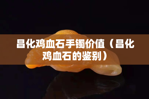 昌化鸡血石手镯价值（昌化鸡血石的鉴别）