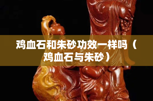 鸡血石和朱砂功效一样吗（鸡血石与朱砂）