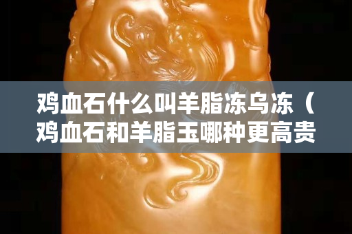 鸡血石什么叫羊脂冻乌冻（鸡血石和羊脂玉哪种更高贵）