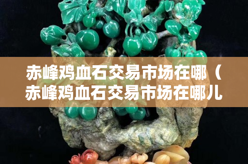 赤峰鸡血石交易市场在哪（赤峰鸡血石交易市场在哪儿）