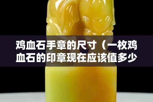 鸡血石手章的尺寸（一枚鸡血石的印章现在应该值多少钱）