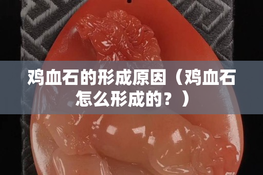 鸡血石的形成原因（鸡血石怎么形成的？）